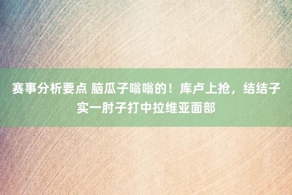 赛事分析要点 脑瓜子嗡嗡的！库卢上抢，结结子实一肘子打中拉维亚面部