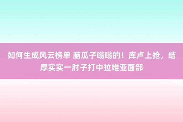 如何生成风云榜单 脑瓜子嗡嗡的！库卢上抢，结厚实实一肘子打中拉维亚面部