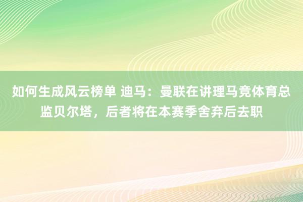 如何生成风云榜单 迪马：曼联在讲理马竞体育总监贝尔塔，后者将在本赛季舍弃后去职