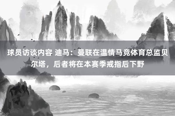 球员访谈内容 迪马：曼联在温情马竞体育总监贝尔塔，后者将在本赛季戒指后下野