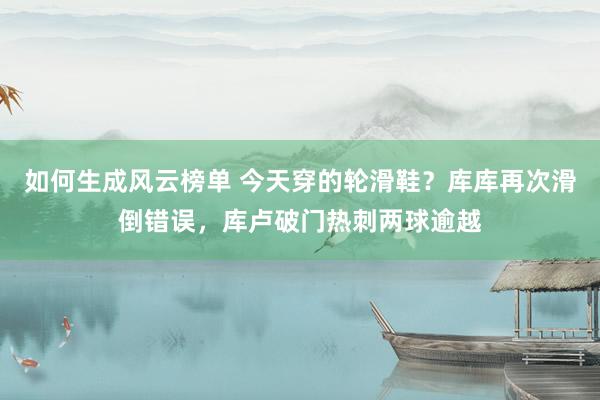 如何生成风云榜单 今天穿的轮滑鞋？库库再次滑倒错误，库卢破门热刺两球逾越