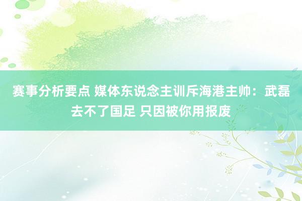 赛事分析要点 媒体东说念主训斥海港主帅：武磊去不了国足 只因被你用报废