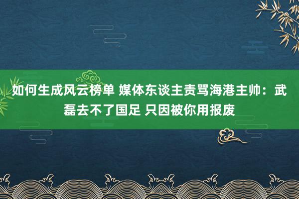 如何生成风云榜单 媒体东谈主责骂海港主帅：武磊去不了国足 只因被你用报废