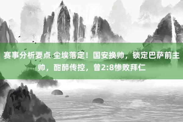 赛事分析要点 尘埃落定！国安换帅，锁定巴萨前主帅，酣醉传控，曾2:8惨败拜仁